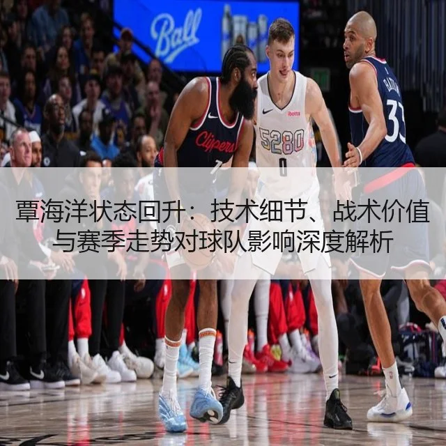 覃海洋状态回升：技术细节、战术价值与赛季走势对球队影响深度解析